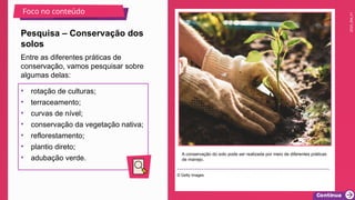 2025_EM_V1
A conservação do solo pode ser realizada por meio de diferentes práticas
de manejo.
© Getty Images
Pesquisa – Conservação dos
solos
Foco no conteúdo
• rotação de culturas;
• terraceamento;
• curvas de nível;
• conservação da vegetação nativa;
• reflorestamento;
• plantio direto;
• adubação verde.
Entre as diferentes práticas de
conservação, vamos pesquisar sobre
algumas delas:
 