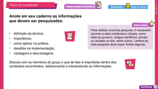 2025_EM_V1
Foco no conteúdo
Anote em seu caderno as informações
que devem ser pesquisadas:
• definição da técnica;
• importância;
• como aplicar na prática;
• desafios na implementação;
• vantagens e desvantagens.
Discuta com os membros do grupo o que de fato é importante dentro dos
conteúdos encontrados, selecionando e interpretando as informações.
Para realizar uma boa pesquisa, é necessário
recorrer a sites confiáveis e oficiais, como
sites do governo, artigos científicos, jornais
ou revistas on-line, entre outros. Lembre-se,
toda pesquisa deve trazer fontes seguras.
Veja no livro!
Atividade 1
 