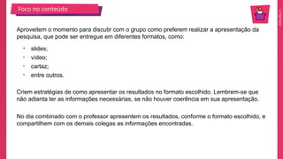2025_EM_V1
Foco no conteúdo
Criem estratégias de como apresentar os resultados no formato escolhido. Lembrem-se que
não adianta ter as informações necessárias, se não houver coerência em sua apresentação.
Aproveitem o momento para discutir com o grupo como preferem realizar a apresentação da
pesquisa, que pode ser entregue em diferentes formatos, como:
• slides;
• vídeo;
• cartaz;
• entre outros.
No dia combinado com o professor apresentem os resultados, conforme o formato escolhido, e
compartilhem com os demais colegas as informações encontradas.
 