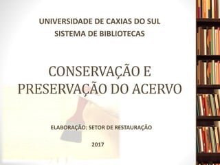 CONSERVAÇÃO E
PRESERVAÇÃO DO ACERVO
UNIVERSIDADE DE CAXIAS DO SUL
SISTEMA DE BIBLIOTECAS
2017
ELABORAÇÃO: SETOR DE RESTAURAÇÃO
 