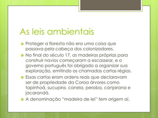As leis ambientais








Proteger a floresta não era uma coisa que
passava pela cabeça dos colonizadores,
No final do século 17, as madeiras próprias para
construir navios começaram a escassear, e o
governo português foi obrigado a organizar sua
exploração, emitindo as chamadas cartas régias.
Essas cartas eram ordens reais que declaravam
ser de propriedade da Coroa árvores como
tapinhoã, sucupira, canela, peroba, canjarana e
jacarandá.
A denominação “madeira de lei” tem origem aí.

 