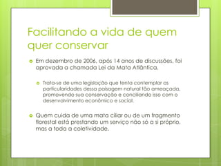 Facilitando a vida de quem
quer conservar


Em dezembro de 2006, após 14 anos de discussões, foi
aprovada a chamada Lei da Mata Atlântica.




Trata-se de uma legislação que tenta contemplar as
particularidades dessa paisagem natural tão ameaçada,
promovendo sua conservação e conciliando isso com o
desenvolvimento econômico e social.

Quem cuida de uma mata ciliar ou de um fragmento
florestal está prestando um serviço não só a si próprio,
mas a toda a coletividade.

 