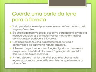 Guarde uma parte da terra
para a floresta









Toda propriedade rural precisa manter uma área coberta pela
vegetação nativa.
É a chamada Reserva Legal, que serve para garantir a vida e a
morada das plantas e animais silvestres mesmo em regiões
dominadas por pastagens e lavouras.
Contribuição necessária dos proprietários de terra à
conservação do patrimônio natural brasileiro.
A Reserva Legal também tem funções ligadas ao bem-estar
das pessoas, à saúde da lavoura e à geração de produtos
florestais com fins econômicos.
A mata ajuda a manter o ar mais puro e as chuvas mais
regulares, promove um equilíbrio ambiental que favorece as
plantações.

 