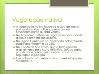 Vegetação nativa








A vegetação nativa favorece a vida de insetos
polinizadores das culturas, e suas árvores
funcionam como quebra-ventos.
Na Amazônia, a Reserva Legal deve corresponder
a 80% da área do imóvel rural.
Na região Centro-Oeste, dominada pelo Cerrado,
essa porcentagem é de 35%.
No estado de São Paulo, quase todo coberto
originalmente pela Mata Atlântica, 20% de cada
propriedade precisa ser mantida arborizada,
segundo a legislação.
E se a floresta não existir mais, o correto é que seja
recomposta.

 