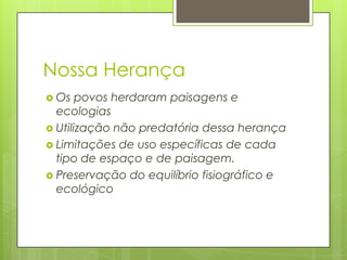 Nossa Herança
 Os

povos herdaram paisagens e
ecologias
 Utilização não predatória dessa herança
 Limitações de uso específicas de cada
tipo de espaço e de paisagem.
 Preservação do equilíbrio fisiográfico e
ecológico

 