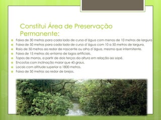 Constitui Área de Preservação
Permanente:










Faixa de 30 metros para cada lado de curso d’água com menos de 10 metros de largura
Faixa de 50 metros para cada lado de curso d`água com 10 a 50 metros de largura.
Raio de 50 metros ao redor de nascente ou olho d`água, mesmo que intermitente.
Faixa de 15 metros do entorno de lagos artificiais.
Topos de morros, a partir de dois terços da altura em relação ao sopé.
Encostas com inclinação maior que 45 graus.
Locais com altitude superior a 1800 metros.
Faixa de 50 metros ao redor de brejos.

 
