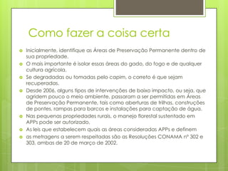 Como fazer a coisa certa










Inicialmente, identifique as Áreas de Preservação Permanente dentro de
sua propriedade.
O mais importante é isolar essas áreas do gado, do fogo e de qualquer
cultura agrícola.
Se degradadas ou tomadas pelo capim, o correto é que sejam
recuperadas.
Desde 2006, alguns tipos de intervenções de baixo impacto, ou seja, que
agridem pouco o meio ambiente, passaram a ser permitidas em Áreas
de Preservação Permanente, tais como aberturas de trilhas, construções
de pontes, rampas para barcos e instalações para captação de água.
Nas pequenas propriedades rurais, o manejo florestal sustentado em
APPs pode ser autorizado,
As leis que estabelecem quais as áreas consideradas APPs e definem
as metragens a serem respeitadas são as Resoluções CONAMA nº 302 e
303, ambas de 20 de março de 2002.

 