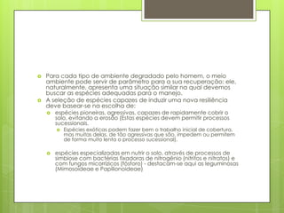 



Para cada tipo de ambiente degradado pelo homem, o meio
ambiente pode servir de parâmetro para a sua recuperação: ele,
naturalmente, apresenta uma situação similar na qual devemos
buscar as espécies adequadas para o manejo.
A seleção de espécies capazes de induzir uma nova resiliência
deve basear-se na escolha de:


espécies pioneiras, agressivas, capazes de rapidamente cobrir o
solo, evitando a erosão (Estas espécies devem permitir processos
sucessionais.




Espécies exóticas podem fazer bem o trabalho inicial de cobertura,
mas muitas delas, de tão agressivas que são, impedem ou permitem
de forma muito lenta o processo sucessional).

espécies especializadas em nutrir o solo, através de processos de
simbiose com bactérias fixadoras de nitrogênio (nitritos e nitratos) e
com fungos micorrízicos (fósforo) - destacam-se aqui as leguminosas
(Mimosoideae e Papilionoideae)

 