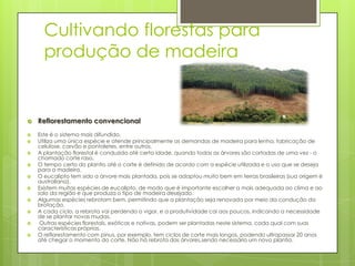 Cultivando florestas para
produção de madeira













Reflorestamento convencional
Este é o sistema mais difundido.
Utiliza uma única espécie e atende principalmente as demandas de madeira para lenha, fabricação de
celulose, carvão e pontaletes, entre outros.
A plantação florestal é conduzida até certa idade, quando todas as árvores são cortadas de uma vez - o
chamado corte raso.
O tempo certo do plantio até o corte é definido de acordo com a espécie utilizada e o uso que se deseja
para a madeira.
O eucalipto tem sido a árvore mais plantada, pois se adaptou muito bem em terras brasileiras (sua origem é
australiana).
Existem muitas espécies de eucalipto, de modo que é importante escolher a mais adequada ao clima e ao
solo da região e que produza o tipo de madeira desejado.
Algumas espécies rebrotam bem, permitindo que a plantação seja renovada por meio da condução da
brotação.
A cada ciclo, a rebrota vai perdendo o vigor, e a produtividade cai aos poucos, indicando a necessidade
de se plantar novas mudas.
Outras espécies florestais, exóticas e nativas, podem ser plantadas neste sistema, cada qual com suas
características próprias.
O reflorestamento com pinus, por exemplo, tem ciclos de corte mais longos, podendo ultrapassar 20 anos
até chegar o momento do corte. Não há rebrota das árvores,sendo necessário um novo plantio.

 