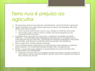 Terra nua é prejuízo ao
agricultor



Os processos erosivos acontecem naturalmente, de forma lenta e gradual.
Quem trabalha com agricultura sabe que as terras nas baixadas são mais
férteis que nas encostas.









Isso é causado pela erosão natural, que carrega os nutrientes para baixo.
Mas muitas vezes a mão humana contribui para esse desgaste do solo,
causando enormes danos.

A história da ocupação do nosso país – sobretudo na região da Mata
Atlântica – foi marcada pela exploração da terra sem o cuidado com a
manutenção de seus recursos, resultando em extensas paisagens marcadas
por erosões, inclusive em sua forma mais avançada, as voçorocas.
Para o agricultor, erosão significa prejuízo.
Pois uma terra gasta nada produz ou precisa de muito adubo e corretivos
para produzir, e o investimento pode acabar não compensando.
Então, o que fazer para explorar a propriedade economicamente sem
comprometer sua fertilidade?


É preciso conhecer bem as condições da terra para fazer a escolha correta do
que cultivar, como e quando realizar o plantio. Isso inclui a adoção de práticas
de conservação do solo.

 