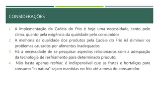 CONSIDERAÇÕES
1. A implementação da Cadeia do Frio é hoje uma necessidade, tanto pelo
clima, quanto pela exigência da qualidade pelo consumidor
2. A melhoria da qualidade dos produtos pela Cadeia do Frio irá diminuir os
problemas causados por alimentos inadequados
3. Há a necessidade de se pesquisar aspectos relacionados com a adequação
da tecnologia de resfriamento para determinado produto;
4. Não basta apenas resfriar, é indispensável que as frutas e hortaliças para
consumo “in natura” sejam mantidas no frio até a mesa do consumidor.
 