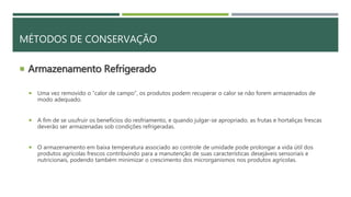  Armazenamento Refrigerado
 Uma vez removido o “calor de campo”, os produtos podem recuperar o calor se não forem armazenados de
modo adequado.
 A fim de se usufruir os benefícios do resfriamento, e quando julgar-se apropriado, as frutas e hortaliças frescas
deverão ser armazenadas sob condições refrigeradas.
 O armazenamento em baixa temperatura associado ao controle de umidade pode prolongar a vida útil dos
produtos agrícolas frescos contribuindo para a manutenção de suas características desejáveis sensoriais e
nutricionais, podendo também minimizar o crescimento dos microrganismos nos produtos agrícolas.
MÉTODOS DE CONSERVAÇÃO
 