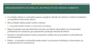  A umidade relativa e a atmosfera gasosa (oxigênio, dióxido de carbono e etileno) estabelece
um equilíbrio entre esses fatores.
 Alta umidade relativa pode manter a textura
 mas pode também facilitar o crescimento microbiano.
 Alguns produtos que são altamente sensíveis ao etileno não podem ser armazenados
juntamente com produtos que apresentam produção elevada de etileno
 Durante o armazenamento muitos compostos voláteis são acumulados na atmosfera de
armazenamento.
 Etileno - a remoção na atmosfera pode reduzir os processos fisiológicos relacionados ao
amadurecimento e senescência.
ARMAZENAMENTO DE MAIS DE UM PRODUTO NO MESMO AMBIENTE
 