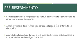  Reduz rapidamente a temperatura da fruta já paletizada até a temperatura de
armazenamento ou transporte.
 A melhor maneira de se resfriar uma carga paletizada é com ar forçado em
câmara fria.
 A umidade relativa do ar durante o resfriamento deve ser mantida em 85% a
95% para evitar perda de água nos frutos
PRÉ-RESFRIAMENTO
 