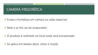 RESFRIAMENTO EM CÂMARA FRIGORÍFICA
 Frutas e hortaliças em câmara ou salas especiais
 Nele o ar frio sai do evaporador
 O produto é resfriado no local onde será armazenado
 Se aplica em batata-doce, citros e maçãs
CAMERA FRIGORÍFICA
 