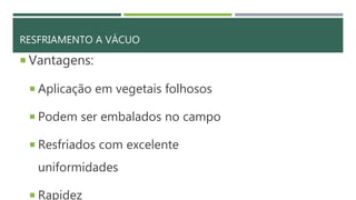 RESFRIAMENTO A VÁCUO
 Vantagens:
 Aplicação em vegetais folhosos
 Podem ser embalados no campo
 Resfriados com excelente
uniformidades
 Rapidez
 