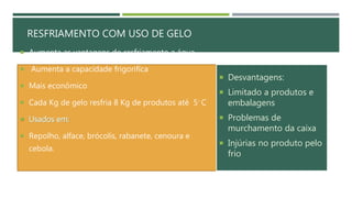RESFRIAMENTO COM USO DE GELO
 Aumenta as vantagens do resfriamento a água
 Aumenta a capacidade frigorifica
 Mais econômico
 Cada Kg de gelo resfria 8 Kg de produtos até 5◦ C
 Usados em:
 Repolho, alface, brócolis, rabanete, cenoura e
cebola.
 Desvantagens:
 Limitado a produtos e
embalagens
 Problemas de
murchamento da caixa
 Injúrias no produto pelo
frio
 