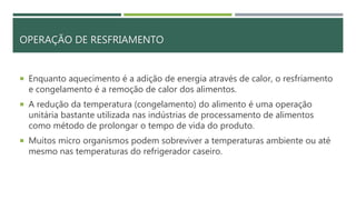 OPERAÇÃO DE RESFRIAMENTO
 Enquanto aquecimento é a adição de energia através de calor, o resfriamento
e congelamento é a remoção de calor dos alimentos.
 A redução da temperatura (congelamento) do alimento é uma operação
unitária bastante utilizada nas indústrias de processamento de alimentos
como método de prolongar o tempo de vida do produto.
 Muitos micro organismos podem sobreviver a temperaturas ambiente ou até
mesmo nas temperaturas do refrigerador caseiro.
 