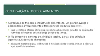 CONSERVAÇÃO A FRIO DOS ALIMENTOS
 A produção de frio para a indústria de alimentos foi um grande avanço e
possibilitou o armazenamento e transporte de produtos perecíveis
 Essa tecnologia oferece alimentos e produtos alimentícios dotados de qualidades
nutritivas e sensoriais durante longo período de tempo.
 O frio conserva o alimento pela inibição total ou parcial dos principais
agentes causadores de alterações:
 atividade microbiológica, enzimática e metabólica dos tecidos animais e vegetais
após sacrifício e colheita.
 