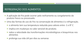 REFRIGERAÇÃO DOS ALIMENTOS
 A aplicação do frio pode ocorrer pelo resfriamento ou congelamento do
produto fresco ou processado.
 Uma das formas do uso do frio na conservação de alimentos é a refrigeração,
 o alimento tem sua temperatura reduzida para valores entre -1 e 8º C
 implica em mudanças no calor sensível do produto.
 reduz a velocidade das transformações microbiológicas e bioquímicas nos
alimentos
 prolonga sua vida útil por dias ou semanas
 