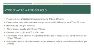 CONSERVAÇÃO A REFRIGERAÇÃO
 Pescados e seus produtos manipulados crus: até 4ºC por 24 horas;
 Carne bovina, suína, aves e outras e seus produtos manipulados crus: ate 4ºC por 72 horas;
 Hortifruti: até 10ºC por 72 horas;
 Alimentos pós-cocção: até 4ºC por 72 horas;
 Pescados pós-cocção: até 4ºC por 24 horas;
 Sobremesas, frios e laticínios manipulados: até 8ºC por 24 horas, até 6ºC por 48 horas ou até
4ºC por 72 horas;
 Maionese e misturas de maionese com outros alimentos: até 4ºC por 48 horas ou até 6ºC por
24 horas.
 