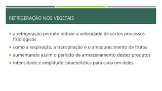 REFRIGERAÇÃO NOS VEGETAIS
 a refrigeração permite reduzir a velocidade de certos processos
fisiológicos
 como a respiração, a transpiração e o amadurecimento de frutas
 aumentando assim o período de armazenamento destes produtos
 intensidade e amplitude característica para cada um deles.
 