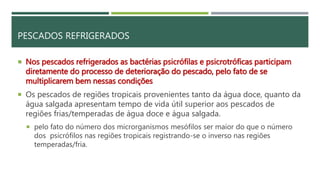 PESCADOS REFRIGERADOS
 Nos pescados refrigerados as bactérias psicrófilas e psicrotróficas participam
diretamente do processo de deterioração do pescado, pelo fato de se
multiplicarem bem nessas condições
 Os pescados de regiões tropicais provenientes tanto da água doce, quanto da
água salgada apresentam tempo de vida útil superior aos pescados de
regiões frias/temperadas de água doce e água salgada.
 pelo fato do número dos microrganismos mesófilos ser maior do que o número
dos psicrófilos nas regiões tropicais registrando-se o inverso nas regiões
temperadas/fria.
 