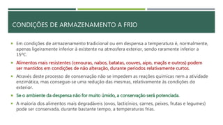 CONDIÇÕES DE ARMAZENAMENTO A FRIO
 Em condições de armazenamento tradicional ou em despensa a temperatura é, normalmente,
apenas ligeiramente inferior à existente na atmosfera exterior, sendo raramente inferior a
15ºC.
 Alimentos mais resistentes (cenouras, nabos, batatas, couves, aipo, maçãs e outros) podem
ser mantidos em condições de não alteração, durante períodos relativamente curtos.
 Através deste processo de conservação não se impedem as reações químicas nem a atividade
enzimática, mas consegue-se uma redução das mesmas, relativamente às condições do
exterior.
 Se o ambiente da despensa não for muito úmido, a conservação será potenciada.
 A maioria dos alimentos mais degradáveis (ovos, lacticínios, carnes, peixes, frutas e legumes)
pode ser conservada, durante bastante tempo, a temperaturas frias.
 