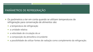 PARÂMETROS DE REFRIGERAÇÃO
 Os parâmetros a ter em conta quando se utilizam temperaturas de
refrigeração para conservação de alimentos são:
 a temperatura de refrigeração
 a umidade relativa
 a velocidade de circulação do ar
 a composição da atmosfera circundante
 a possibilidade de utilizar fontes de radiação como complemento da refrigeração.
 