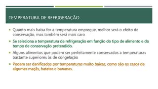 TEMPERATURA DE REFRIGERAÇÃO
 Quanto mais baixa for a temperatura empregue, melhor será o efeito de
conservação, mas também será mais caro
 Se seleciona a temperatura de refrigeração em função do tipo de alimento e do
tempo de conservação pretendido.
 Alguns alimentos que podem ser perfeitamente conservados a temperaturas
bastante superiores às de congelação
 Podem ser danificados por temperaturas muito baixas, como são os casos de
algumas maçãs, batatas e bananas.
 