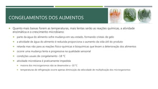 CONGELAMENTOS DOS ALIMENTOS
 Quanto mais baixas forem as temperaturas, mais lentas serão as reações químicas, a atividade
enzimática e o crescimento microbiano:
 parte da água do alimento sofre mudança em seu estado, formando cristais de gelo
 a atividade de água do alimento é reduzida proporciona o aumento da vida útil do produto
 retarda mas não para as reações físico-químicas e bioquímicas que levam a deterioração dos alimentos
 ocorre uma mudança lenta e progressiva na qualidade sensorial
 condições usuais de congelamento -18 °C
 atividade microbiana é praticamente impedida
 maioria dos microrganismos não se desenvolve a -10 °C
 temperaturas de refrigeração ocorre apenas diminuição da velocidade de multiplicação dos microrganismos
 