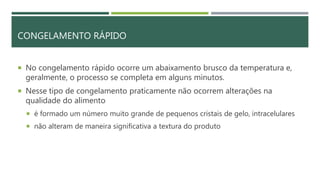 CONGELAMENTO RÁPIDO
 No congelamento rápido ocorre um abaixamento brusco da temperatura e,
geralmente, o processo se completa em alguns minutos.
 Nesse tipo de congelamento praticamente não ocorrem alterações na
qualidade do alimento
 é formado um número muito grande de pequenos cristais de gelo, intracelulares
 não alteram de maneira significativa a textura do produto
 