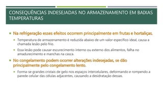 CONSEQUÊNCIAS INDESEJADAS NO ARMAZENAMENTO EM BAIXAS
TEMPERATURAS
 Na refrigeração esses efeitos ocorrem principalmente em frutas e hortaliças.
 Temperatura de armazenamento é reduzida abaixo de um valor específico ideal, causa a
chamada lesão pelo frio.
 Essa lesão pode causar escurecimento interno ou externo dos alimentos, falha no
amadurecimento e manchas na casca.
 No congelamento podem ocorrer alterações indesejadas, se dão
principalmente pelo congelamento lento.
 Forma-se grandes cristais de gelo nos espaços intercelulares, deformando e rompendo a
parede celular das células adjacentes, causando a desidratação dessas.
 