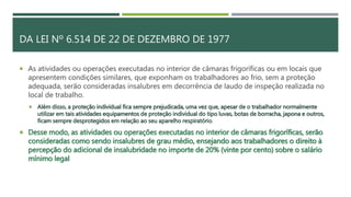 DA LEI Nº 6.514 DE 22 DE DEZEMBRO DE 1977
 As atividades ou operações executadas no interior de câmaras frigoríficas ou em locais que
apresentem condições similares, que exponham os trabalhadores ao frio, sem a proteção
adequada, serão consideradas insalubres em decorrência de laudo de inspeção realizada no
local de trabalho.
 Além disso, a proteção individual fica sempre prejudicada, uma vez que, apesar de o trabalhador normalmente
utilizar em tais atividades equipamentos de proteção individual do tipo luvas, botas de borracha, japona e outros,
ficam sempre desprotegidos em relação ao seu aparelho respiratório.
 Desse modo, as atividades ou operações executadas no interior de câmaras frigoríficas, serão
consideradas como sendo insalubres de grau médio, ensejando aos trabalhadores o direito à
percepção do adicional de insalubridade no importe de 20% (vinte por cento) sobre o salário
mínimo legal
 