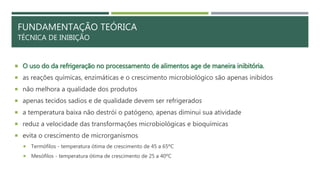 FUNDAMENTAÇÃO TEÓRICA
TÉCNICA DE INIBIÇÃO
 O uso do da refrigeração no processamento de alimentos age de maneira inibitória.
 as reações químicas, enzimáticas e o crescimento microbiológico são apenas inibidos
 não melhora a qualidade dos produtos
 apenas tecidos sadios e de qualidade devem ser refrigerados
 a temperatura baixa não destrói o patógeno, apenas diminui sua atividade
 reduz a velocidade das transformações microbiológicas e bioquímicas
 evita o crescimento de microrganismos
 Termófilos - temperatura ótima de crescimento de 45 a 65ºC
 Mesófilos - temperatura ótima de crescimento de 25 a 40ºC
 