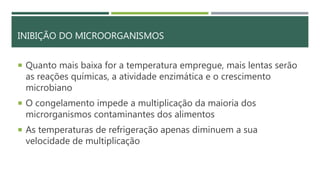 INIBIÇÃO DO MICROORGANISMOS
 Quanto mais baixa for a temperatura empregue, mais lentas serão
as reações químicas, a atividade enzimática e o crescimento
microbiano
 O congelamento impede a multiplicação da maioria dos
microrganismos contaminantes dos alimentos
 As temperaturas de refrigeração apenas diminuem a sua
velocidade de multiplicação
 