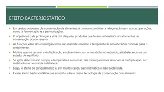 EFEITO BACTERIOSTÁTICO
 Em certos processos de conservação de alimentos, é comum combinar a refrigeração com outras operações,
como a fermentação e a pasteurização.
 O objetivo é o de prolongar a vida útil daqueles produtos que foram submetidos a tratamentos de
conservação pouco severos.
 As funções vitais dos microrganismos são mantidas mesmo a temperaturas consideradas mínimas para o
crescimento.
 Muitos apenas cessam a multiplicação e sobrevivem com o metabolismo reduzido, estabelecendo-se um
estado de equilíbrio.
 Se após determinado tempo, a temperatura aumentar, tais microrganismos reiniciam a multiplicação, e o
metabolismo normal se estabelece.
 Logo, o efeito do congelamento é, em muitos casos, bacteriostático e não bactericida.
 E esse efeito bacteriostático que constitui a base dessa tecnologia de conservação dos alimento
 