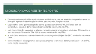 MICRORGANISMOS RESISTENTES AO FRIO
 Os microrganismos psicrófilos e psicrotróficos multiplicam-se bem em alimentos refrigerados, sendo os
principais agentes de deterioração de carnes, pescado, ovos, frangos e outros.
 Os psicrófilos como germes adaptados ao frio que se desenvolvem a 0°C, crescendo bem em
temperaturas abaixo de 15°C, mas ainda apresentando crescimento até 20°C.
 mais conhecidos são capazes de se adaptar e se desenvolver a temperaturas próximas a 0°C, mas têm o
seu crescimento ótimo entre 25 e 35°C, o que os aproxima dos mesófilos.
 A mais baixa temperatura de crescimento de um microrganismo hoje é de -34ºC, a mais alta é acima de
100ºC
 o crescimento dos microrganismos patogênicos encontra-se em faixas de temperaturas de -1ºC a 55ºC,
como mostra o quadro 2.
 