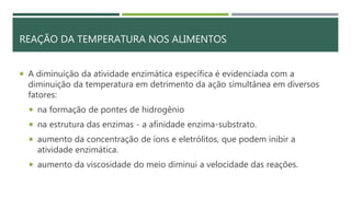 REAÇÃO DA TEMPERATURA NOS ALIMENTOS
 A diminuição da atividade enzimática específica é evidenciada com a
diminuição da temperatura em detrimento da ação simultânea em diversos
fatores:
 na formação de pontes de hidrogênio
 na estrutura das enzimas - a afinidade enzima-substrato.
 aumento da concentração de íons e eletrólitos, que podem inibir a
atividade enzimática.
 aumento da viscosidade do meio diminui a velocidade das reações.
 