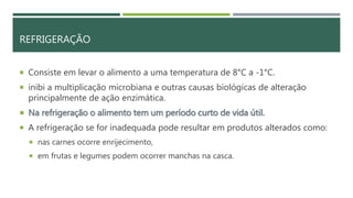 REFRIGERAÇÃO
 Consiste em levar o alimento a uma temperatura de 8°C a -1°C.
 inibi a multiplicação microbiana e outras causas biológicas de alteração
principalmente de ação enzimática.
 Na refrigeração o alimento tem um período curto de vida útil.
 A refrigeração se for inadequada pode resultar em produtos alterados como:
 nas carnes ocorre enrijecimento,
 em frutas e legumes podem ocorrer manchas na casca.
 