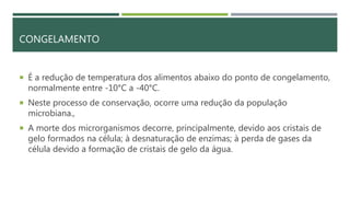 CONGELAMENTO
 É a redução de temperatura dos alimentos abaixo do ponto de congelamento,
normalmente entre -10°C a -40°C.
 Neste processo de conservação, ocorre uma redução da população
microbiana.,
 A morte dos microrganismos decorre, principalmente, devido aos cristais de
gelo formados na célula; à desnaturação de enzimas; à perda de gases da
célula devido a formação de cristais de gelo da água.
 
