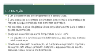 LIOFILIZAÇÃO
 É um processo misto de congelamento e desidratação.
 É uma operação de controle de umidade, onde se faz a desidratação de
retirada da água congelada nos alimentos sob vácuo.
 No processo, a água congelada sólida passa diretamente para o estado
gasoso (sublimação).
 congelam os alimentos a uma temperatura de até -40°C
 em seguida com o aumento gradativo da temperatura, a água congelada é retirada
sob forma de vapor.
 Devido ao alto custo da operação, só é aplicada em produtos especiais
tais como: café solúvel, produtos dietéticos, alguns alimentos infantis,
camarão, sopas, peixes e medicamentos.
 
