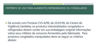 CRITÉRIOS DE USO PARA ALIMENTOS REFRIGERADOS OU CONGELADOS
 De acordo com Portaria CVS-6/99, de 10.03.99, do Centro de
Vigilância Sanitária, os produtos industrializados congelados e
refrigerados devem conter em sua embalagem original informações
sobre seus critérios de consumo fornecidos pelo fabricante. Para
produtos congelados manipulados deve-se seguir os critérios
abaixo:
 