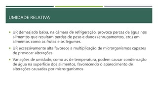 UMIDADE RELATIVA
 UR demasiado baixa, na câmara de refrigeração, provoca percas de água nos
alimentos que resultam perdas de peso e danos (enrugamentos, etc.) em
alimentos como as frutas e os legumes.
 UR excessivamente alta favorece a multiplicação de microrganismos capazes
de provocar alterações
 Variações de umidade, como as de temperatura, podem causar condensação
de água na superfície dos alimentos, favorecendo o aparecimento de
alterações causadas por microrganismos
 