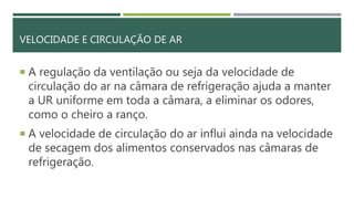 VELOCIDADE E CIRCULAÇÃO DE AR
 A regulação da ventilação ou seja da velocidade de
circulação do ar na câmara de refrigeração ajuda a manter
a UR uniforme em toda a câmara, a eliminar os odores,
como o cheiro a ranço.
 A velocidade de circulação do ar influi ainda na velocidade
de secagem dos alimentos conservados nas câmaras de
refrigeração.
 