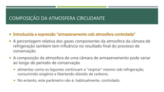 COMPOSIÇÃO DA ATMOSFERA CIRCUDANTE
 Introduzida a expressão “armazenamento sob atmosfera controlada”
 A percentagem relativa dos gases componentes da atmosfera da câmara de
refrigeração também tem influência no resultado final do processo de
conservação.
 A composição da atmosfera de uma câmara de armazenamento pode variar
ao longo do período de conservação
 alimentos como os legumes continuam a “respirar” mesmo sob refrigeração,
consumindo oxigénio e libertando dióxido de carbono.
 No entanto, este parâmetro não é, habitualmente, controlado.
 