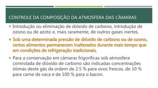 CONTROLE DA COMPOSIÇÃO DA ATMOSFERA DAS CÂMARAS
 Introdução ou eliminação de dióxido de carbono, introdução de
ozono ou de azoto e, mais raramente, de outros gases inertes.
 Sob uma determinada pressão de dióxido de carbono ou de ozono,
certos alimentos permanecem inalterados durante mais tempo que
em condições de refrigeração tradicionais.
 Para a conservação em câmaras frigoríficas sob atmosfera
controlada de dióxido de carbono são indicadas concentrações
ótimas deste gás da ordem de 2.5 % para ovos frescos, de 10 %
para carne de vaca e de 100 % para o bacon.
 