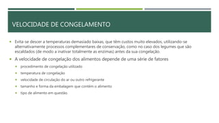 VELOCIDADE DE CONGELAMENTO
 Evita-se descer a temperaturas demasiado baixas, que têm custos muito elevados, utilizando-se
alternativamente processos complementares de conservação, como no caso dos legumes que são
escaldados (de modo a inativar totalmente as enzimas) antes da sua congelação.
 A velocidade de congelação dos alimentos depende de uma série de fatores
 procedimento de congelação utilizado
 temperatura de congelação
 velocidade de circulação do ar ou outro refrigerante
 tamanho e forma da embalagem que contém o alimento
 tipo de alimento em questão.
 