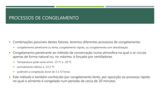 PROCESSOS DE CONGELAMENTO
 Combinações possíveis destes fatores, teremos diferentes processos de congelamento:
 congelamento penetrante ou lenta, congelamento rápido, ou congelamento com desidratação.
 Congelamento penetrante ao método de conservação numa atmosfera na qual o ar circula
apenas de forma natural ou, no máximo, é forçado por ventiladores.
 Temperatura pode variar entre -15 ºC e -29 ºC
 normalmente inferior a -23.3 ºC
 podendo a congelação durar de 3 a 72 horas.
 Este método é também conhecido por congelamento lento, por oposição ao processo rápido
no qual o alimento é congelado num período de cerca de 30 minutos.
 