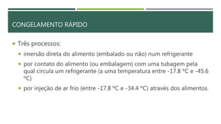 CONGELAMENTO RÁPIDO
 Três processos:
 imersão direta do alimento (embalado ou não) num refrigerante
 por contato do alimento (ou embalagem) com uma tubagem pela
qual circula um refrigerante (a uma temperatura entre -17.8 ºC e -45.6
ºC)
 por injeção de ar frio (entre -17.8 ºC e -34.4 ºC) através dos alimentos.
 